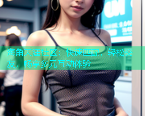 海角天涯社区：快速匹配，轻松交友，畅享多元互动体验