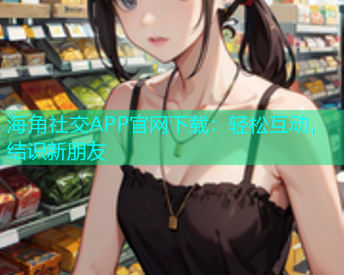 海角社交APP官网下载：轻松互动，结识新朋友