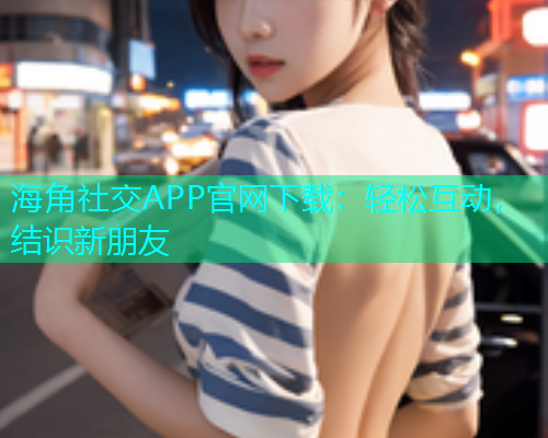 海角社交APP官网下载：轻松互动，结识新朋友