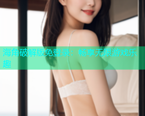 海角破解版免登录：畅享无限游戏乐趣