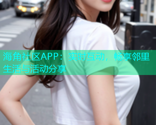 海角社区APP：实时互动，畅享邻里生活与活动分享