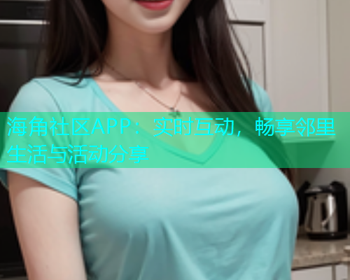 海角社区APP：实时互动，畅享邻里生活与活动分享