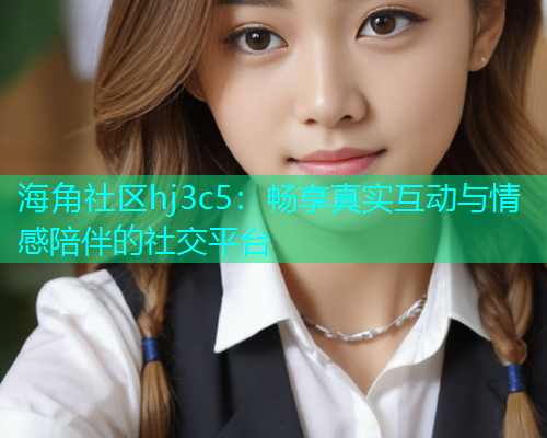 海角社区hj3c5：畅享真实互动与情感陪伴的社交平台