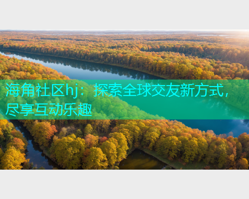 海角社区hj：探索全球交友新方式，尽享互动乐趣