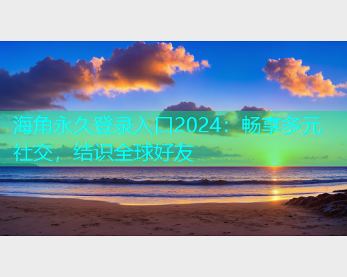 海角永久登录入口2024：畅享多元社交，结识全球好友