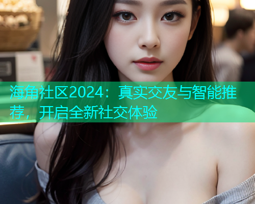 海角社区2024：真实交友与智能推荐，开启全新社交体验