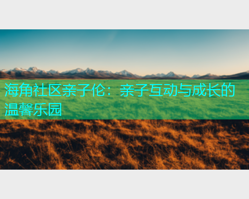 海角社区亲子伦：亲子互动与成长的温馨乐园