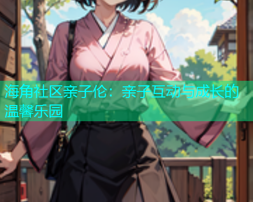 海角社区亲子伦：亲子互动与成长的温馨乐园