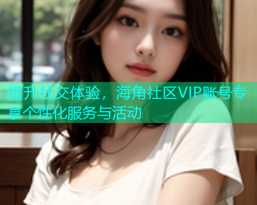提升社交体验，海角社区VIP账号专享个性化服务与活动