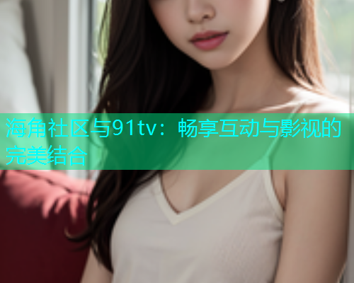 海角社区与91tv:畅享互动与影视的完美结合 海角社区与91tv:畅享互动与影视的完美结合