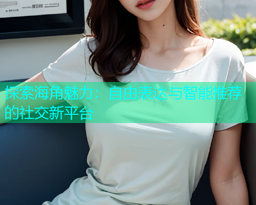 探索海角魅力：自由表达与智能推荐的社交新平台