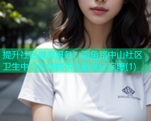 提升社区健康服务，海角路中山社区卫生中心为您提供全面医疗保障(1)