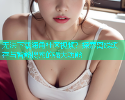 无法下载海角社区视频?探索离线缓存与智能搜索的强大功能 无法下载海角社区视频?探索离线缓存与智能搜索的强大功能