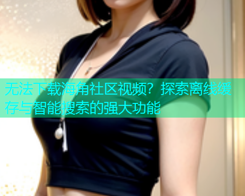 无法下载海角社区视频？探索离线缓存与智能搜索的强大功能