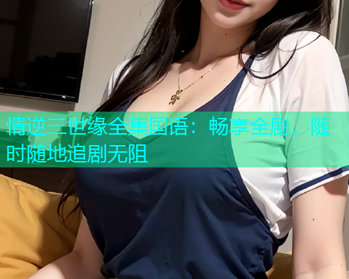 情逆三世缘全集国语:畅享全剧,随时随地追剧无阻 情逆三世缘全集国语:畅享全剧,随时随地追剧无阻
