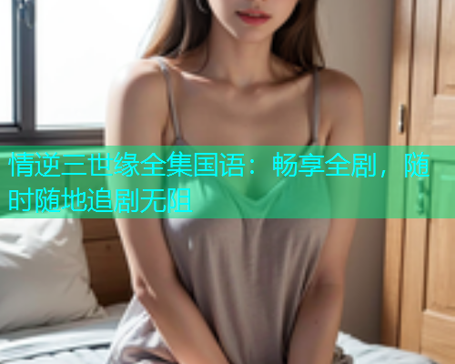 情逆三世缘全集国语：畅享全剧，随时随地追剧无阻