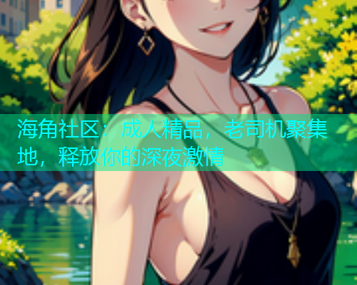 海角社区：成人精品，老司机聚集地，释放你的深夜激情
