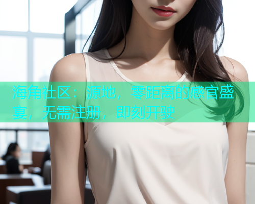 海角社区：源地，零距离的感官盛宴，无需注册，即刻开驶