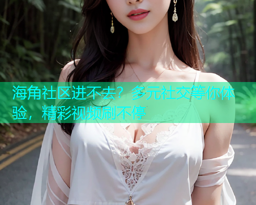 海角社区进不去?多元社交等你体验,精彩视频刷不停 海角社区进不去?多元社交等你体验,精彩视频刷不停
