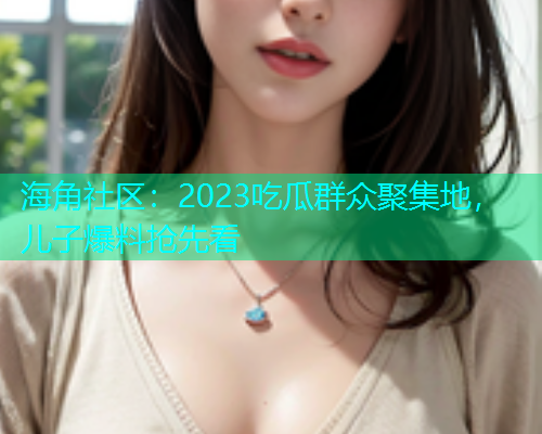 海角社区:2023吃瓜群众聚集地,儿子爆料抢先看 海角社区:2023吃瓜群众聚集地,儿子爆料抢先看