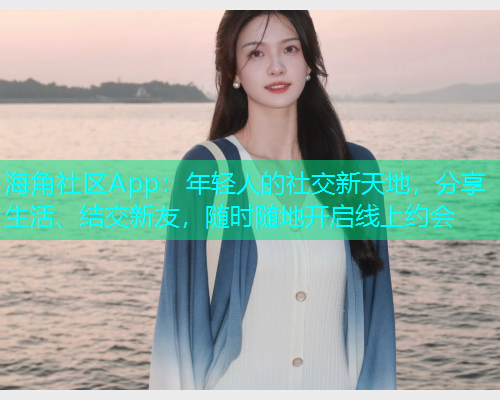 海角社区App：年轻人的社交新天地，分享生活、结交新友，随时随地开启线上约会