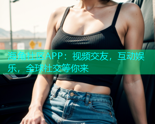 海角社区APP：视频交友，互动娱乐，全球社交等你来