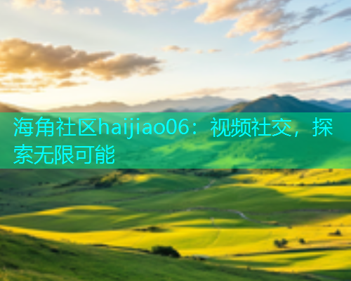 海角社区haijiao06:视频社交,探索无限可能 海角社区haijiao06:视频社交,探索无限可能