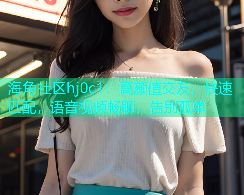 海角社区hj0c1：高颜值交友，快速匹配，语音视频畅聊，告别孤单