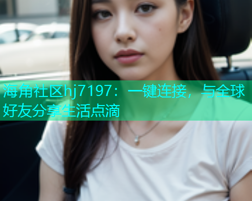 海角社区hj7197：一键连接，与全球好友分享生活点滴