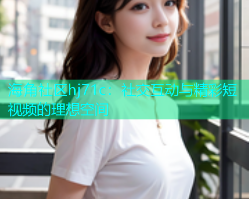 海角社区hj71c：社交互动与精彩短视频的理想空间