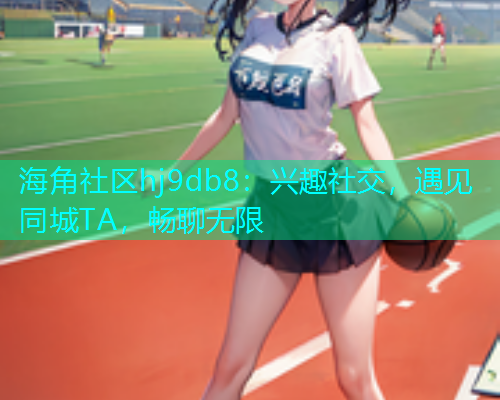 海角社区hj9db8：兴趣社交，遇见同城TA，畅聊无限