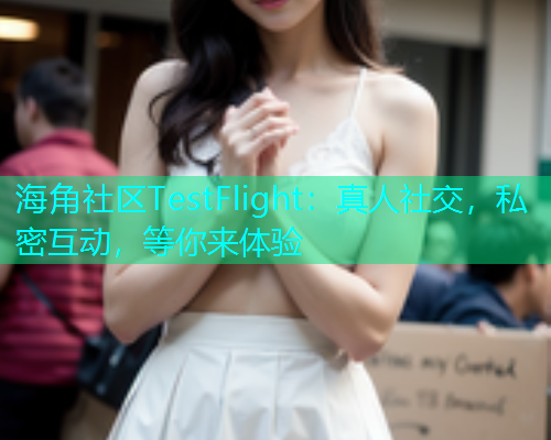 海角社区TestFlight：真人社交，私密互动，等你来体验