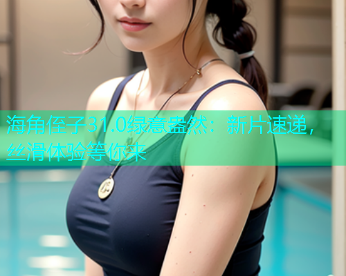 海角侄子31.0绿意盎然：新片速递，丝滑体验等你来
