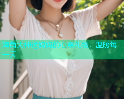 海角大神送妈妈的心意礼物，温暖每一天