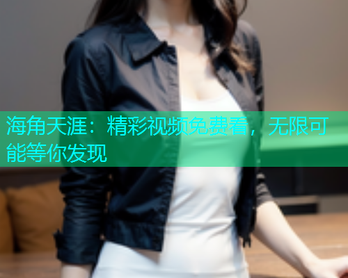 海角天涯：精彩视频免费看，无限可能等你发现