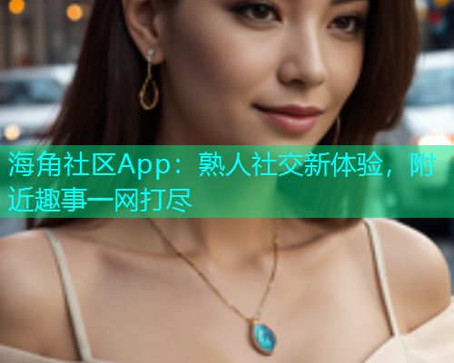 海角社区App：熟人社交新体验，附近趣事一网打尽