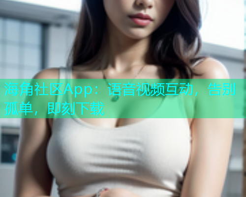 海角社区App：语音视频互动，告别孤单，即刻下载