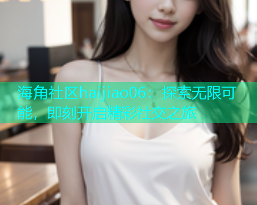 海角社区haijiao06：探索无限可能，即刻开启精彩社交之旅