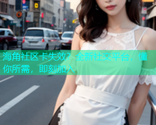 海角社区卡失效？全新社交平台，懂你所需，即刻加入