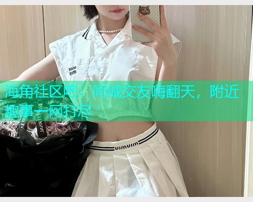 海角社区吧：同城交友嗨翻天，附近趣事一网打尽