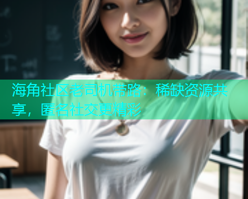 海角社区老司机带路：稀缺资源共享，匿名社交更精彩