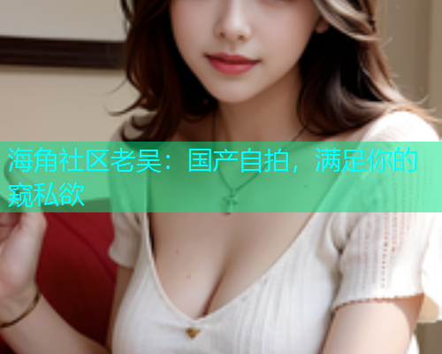海角社区老吴：国产自拍，满足你的窥私欲