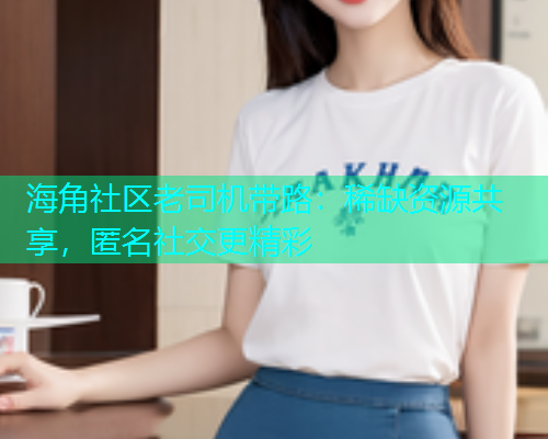 海角社区老司机带路：稀缺资源共享，匿名社交更精彩