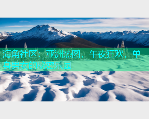 海角社区：亚洲热图，午夜狂欢，单身男女的秘密乐园