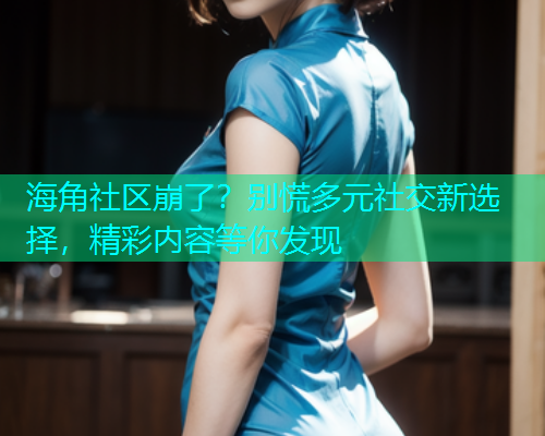 海角社区崩了？别慌多元社交新选择，精彩内容等你发现