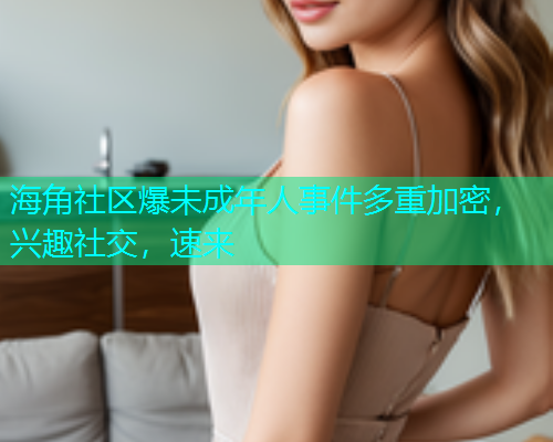 海角社区爆未成年人事件多重加密，兴趣社交，速来