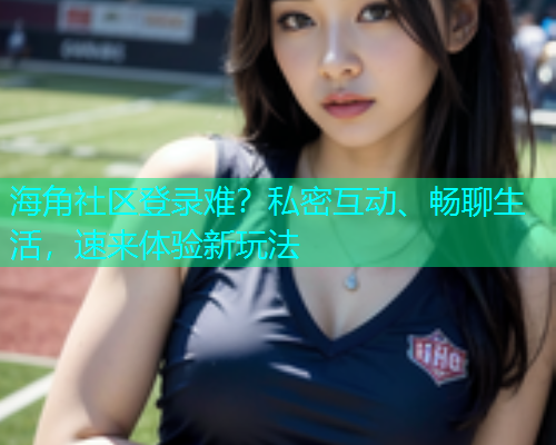 海角社区登录难？私密互动、畅聊生活，速来体验新玩法
