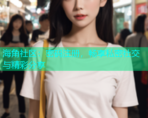 海角社区：密码注册，畅享私密社交与精彩分享