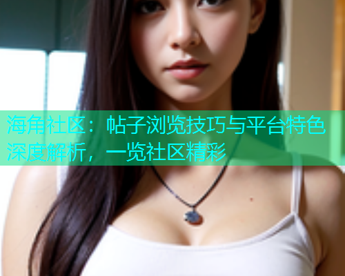 海角社区：帖子浏览技巧与平台特色深度解析，一览社区精彩