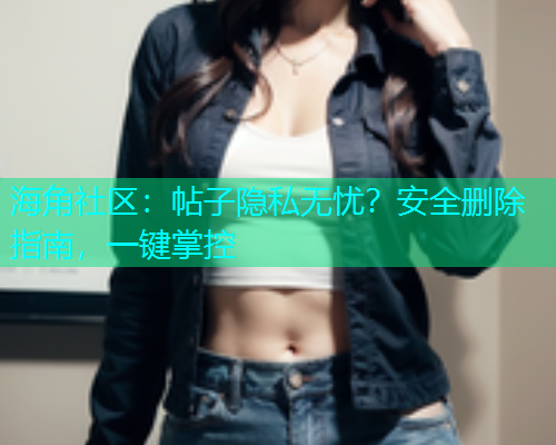 海角社区：帖子隐私无忧？安全删除指南，一键掌控
